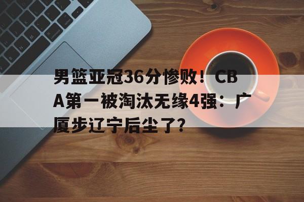 熊猫体育中国官网-男篮亚冠36分惨败！CBA第一被淘汰无缘4强：广厦步辽宁后尘了？的简单介绍